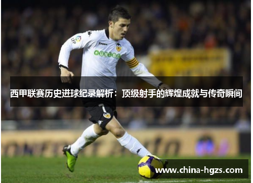 西甲联赛历史进球纪录解析：顶级射手的辉煌成就与传奇瞬间